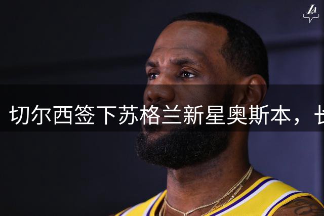 切尔西签下苏格兰新星奥斯本，长约锁定至2030年
