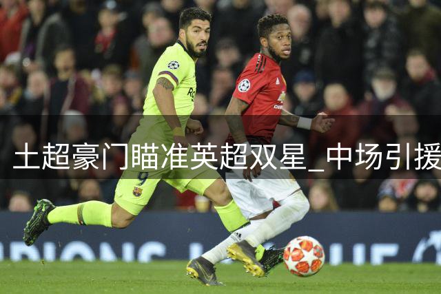 土超豪门瞄准英超双星 中场引援锁定萨尔与萨迪基