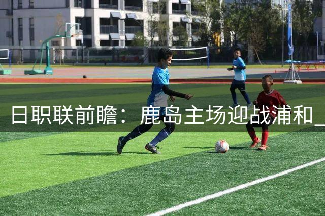日职联前瞻：鹿岛主场迎战浦和 实力占优有望取胜