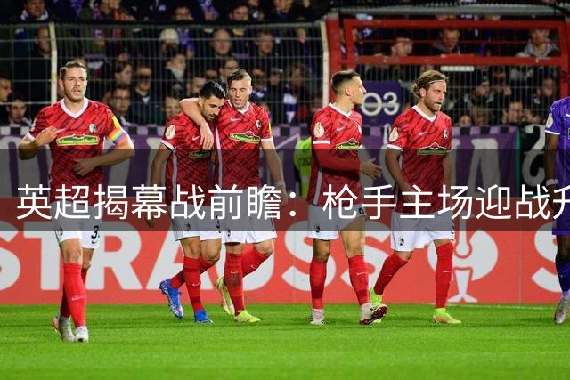英超揭幕战前瞻：枪手主场迎战升班马 卫冕之旅首战告捷？